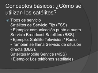 Conceptos básicos: ¿Cómo se
utilizan los satélites?
 Tipos de servicio
Satélites de Servicio Fijo (FSS)
• Ejemplo: comunicación punto a punto
Servicio Broadcast Satellites (BSS)
• Ejemplo: Satélite Televisión / Radio
• También se llama Servicio de difusión
directa (DBS).
Satélites Mobile Service (MSS)
• Ejemplo: Los teléfonos satelitales
 