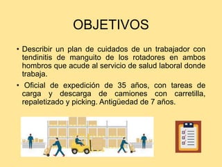 OBJETIVOS
• Describir un plan de cuidados de un trabajador con
tendinitis de manguito de los rotadores en ambos
hombros que acude al servicio de salud laboral donde
trabaja.
• Oficial de expedición de 35 años, con tareas de
carga y descarga de camiones con carretilla,
repaletizado y picking. Antigüedad de 7 años.
 