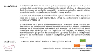 Efecto moderador de la salud percibida entre el estrés y satisfacción laborales
de-Pedro-Jiménez, D.
Introducción El carácter multifactorial del ser humano y de sus relaciones exige de estudios cada vez más
complejos. Las nuevas técnicas estadísticas intentan aportar soluciones a esta problemática
donde la regresión por mediación, moderación y procesos condicionales, suponen potentes
herramientas que los investigadores están llamados a conocer y aplicar.
El análisis de la moderación, que intenta explicar bajo qué circunstancias o tipo de personas
existe o no el efecto y en qué magnitud (1), ha sufrido importantes mejoras en aplicaciones
como la macro PROCESS (2).
La relación entre estrés laboral, definido por la OIT como “la respuesta física y emocional a un
daño causado por un desequilibrio entre las exigencias percibidas y los recursos y capacidades
percibidos de un individuo para hacer frente a esas exigencias” (3), y la satisfacción laboral,
comparación entre el trabajo real y las expectativas del trabajador, son factores, en sí,
multidimensionales que precisan de nuevos estudios (4) y entre los cuales, la salud percibida
(percepción del individuo sobre su estado de salud general), podría estar ejerciendo un efecto
moderador.
Palabras clave Salud laboral, Estrés laboral, Satisfacción en el trabajo, Estado de salud.
 