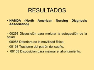 RESULTADOS
• NANDA (North American Nursing Diagnosis
Association)
- 00293 Disposición para mejorar la autogestión de la
salud.
- 00085 Deterioro de la movilidad física.
- 00198 Trastorno del patrón del sueño.
- 00158 Disposición para mejorar el afrontamiento.
 
