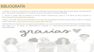 BIBLIOGRAFÍA
1. Caballero JG. Evolución y desarrollo de las competencias profesionales de enfermería del trabajo [Tesis doctoral]. España: Universidad del País
Vasco - Euskal Herriko Unibertsitatea; 2017. Recuperado a parir de: https://addi.ehu.es/handle/10810/30604
2. Alicante CE. Colegio Oficial de Enfermería de Alicante [Internet]. Enferalicante.org. [citado el 15 de febrero de 2022]. Disponible en:
https://www.enferalicante.org/enfermeria_trabajo.php
3. BOE.es - BOE-A-2005-7354 Real Decreto 450/2005, de 22 de abril, sobre especialidades de Enfermería [Internet]. Boe.es. [citado el 12 de febrero
de 2022]. Disponible en: https://www.boe.es/buscar/doc.php?id=BOE-A-2005-7354
4. Meneses Monroy A. Impartición de una asignatura de salud laboral en una escuela universitaria de enfermería. Med Segur Trab (Madr) [Internet].
2007 [citado el 01 de febrero de 2022];53(208):21–6. Disponible en: https://scielo.isciii.es/scielo.php?script=sci_arttext&pid=S0465-
546X2007000300004
 