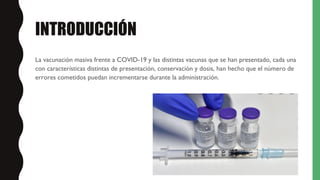 INTRODUCCIÓN
La vacunación masiva frente a COVID-19 y las distintas vacunas que se han presentado, cada una
con características distintas de presentación, conservación y dosis, han hecho que el número de
errores cometidos puedan incrementarse durante la administración.
 