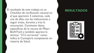 RESULTADOS
El resultado de este trabajo es un
Checklist de verificación vacunal en
el que aparecen 3 columnas, cada
una de ellas con las indicaciones a
seguir antes, durante y tras la
vacunación. Contienen datos
específicos de la vacuna de Pfizer-
BioNTech y también aparece la
técnica: “5+2 correctos” como
indica la Consejería competente en
materia de Salud.
 