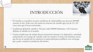 INTRODUCCIÓN
• El suicidio se considera un grave problema de salud pública que provoca 800000
muertes al año. Todo esto sin contar los intentos de suicidio que son de 10 a 20
veces más que el acto consumado.
• Coeficiente global de suicidios: 10,6 por cada 100000 habitantes. 1,4% muertes
debidas al suicidio en el mundo.
• Ciertas condiciones de trabajo llevan al personal sanitario a la depresión y ansiedad,
aumentando así el riesgo de suicidio entre los mismos. Conocer las distintas causas
que llevan al suicidio de los sanitarios es primordial para establecer una estrategia
que ayude a reducir la incidencia del mismo.
 