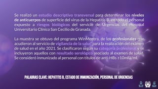 Palabrasclave:HepatitisB, estadode inmunización,personaldeurgencias
Se realizó un estudio descriptivo transversal para determinar los niveles
de anticuerpos de superficie del virus de la Hepatitis B, en todo el personal
expuesto a riesgos biológicos del servicio de Urgencias del Hospital
Universitario Clínico San Cecilio de Granada.
La muestra se obtuvo del programa WinMedtra, de los profesionales que
acudieron al servicio de vigilancia de la salud para la realización del exámen
de salud en el año 2021. Se clasificaron según su categoría profesional y se
incluyeron aquellos con resultado serológico asociado al examen de salud.
Se consideró inmunizado al personal con títulos de anti-HBs ≥10mlU/ml.
 