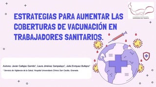 ESTRATEGIAS PARA AUMENTAR LAS
COBERTURAS DE VACUNACIÓN EN
TRABAJADORES SANITARIOS.
Autores: Javier Callejas Garrido1, Laura Jiménez Sampelayo1, Julia Enriquez Bullejos1
1 Servicio de Vigilancia de la Salud, Hospital Universitario Clínico San Cecilio, Granada.
 
