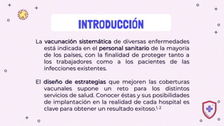 INTRODUCCIÓN
La vacunación sistemática de diversas enfermedades
está indicada en el personal sanitario de la mayoría
de los países, con la finalidad de proteger tanto a
los trabajadores como a los pacientes de las
infecciones existentes.
El diseño de estrategias que mejoren las coberturas
vacunales supone un reto para los distintos
servicios de salud. Conocer éstas y sus posibilidades
de implantación en la realidad de cada hospital es
clave para obtener un resultado exitoso.1, 2
 