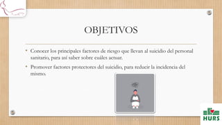 OBJETIVOS
• Conocer los principales factores de riesgo que llevan al suicidio del personal
sanitario, para así saber sobre cuáles actuar.
• Promover factores protectores del suicidio, para reducir la incidencia del
mismo.
 