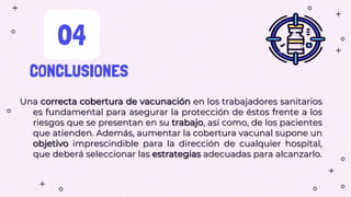 CONCLUSIONES
04
Una correcta cobertura de vacunación en los trabajadores sanitarios
es fundamental para asegurar la protección de éstos frente a los
riesgos que se presentan en su trabajo, así como, de los pacientes
que atienden. Además, aumentar la cobertura vacunal supone un
objetivo imprescindible para la dirección de cualquier hospital,
que deberá seleccionar las estrategias adecuadas para alcanzarlo.
 