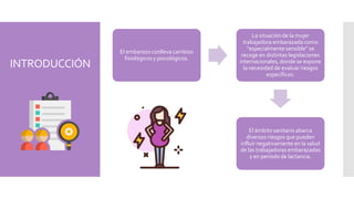 INTRODUCCIÓN
El embarazo conlleva cambios
fisiológicos y psicológicos.
La situación de la mujer
trabajadora embarazada como
“especialmente sensible” se
recoge en distintas legislaciones
internacionales, donde se expone
la necesidad de evaluar riesgos
específicos.
El ámbito sanitario abarca
diversos riesgos que pueden
influir negativamente en la salud
de las trabajadoras embarazadas
y en periodo de lactancia.
 