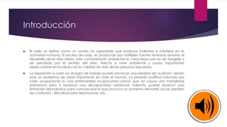Introducción
 El ruido se define como un sonido no agradable que produce molestias e interfiere en la
actividad humana. El exceso de ruido, es producido por múltiples fuentes emisoras durante el
desarrollo de la vida diaria, este contaminante ambiental se caracteriza por no ser tangible y
ser percibido por el sentido del oído. Afecta a nivel ambiental y causa importantes
repercusiones en la salud y en la calidad de vida de las personas expuestas.
 La exposición a ruido en el lugar de trabajo puede provocar una pérdida de audición, siendo
este un problema de salud importante en todo el mundo. La perdida auditiva inducida por
ruido ocupacional es una enfermedad ocupacional común que no causa una mortalidad
prematura pero si produce una discapacidad sustancial. Además, puede producir una
limitación del individuo para comunicarse lo que provoca un aumento del estrés social, perdida
de confianza , dificultad para relacionarse, etc.
 