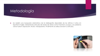 Metodología
 Se realizó una búsqueda sistemática de la bibliografía disponible de los últimos 5 años en
Español e Inglés. Obteniendo artículos de bases de datos como Pubmed y Scopus. Las palabras
clave fueron: Exposición, Ruido, trabajadores. Finalmente se seleccionaron 2 artículos.
 