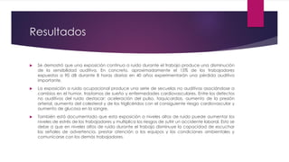 Resultados
 Se demostró que una exposición continua a ruido durante el trabajo produce una disminución
de la sensibilidad auditiva. En concreto, aproximadamente el 15% de los trabajadores
expuestos a 90 dB durante 8 horas diarias en 40 años experimentarán una pérdida auditiva
importante.
 La exposición a ruido ocupacional produce una serie de secuelas no auditivas asociándose a
cambios en el humor, trastornos de sueño y enfermedades cardiovasculares. Entre los defectos
no auditivos del ruido destacar: aceleración del pulso, taquicardias, aumento de la presión
arterial, aumento del colesterol y de los triglicéridos con el consiguiente riesgo cardiovascular y
aumento de glucosa en la sangre.
 También está documentado que esta exposición a niveles altos de ruido puede aumentar los
niveles de estrés de los trabajadores y multiplica los riesgos de sufrir un accidente laboral. Esto se
debe a que en niveles altos de ruido durante el trabajo disminuye la capacidad de escuchar
las señales de advertencia, prestar atención a los equipos y las condiciones ambientales y
comunicarse con los demás trabajadores.
 