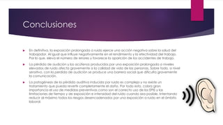 Conclusiones
 En definitiva, la exposición prolongada a ruido ejerce una acción negativa sobre la salud del
trabajador. Al igual que influye negativamente en el rendimiento y la efectividad del trabajo.
Por lo que, eleva el número de errores y favorece la aparición de los accidentes de trabajo.
 La pérdida de audición y los acúfenos producidos por una exposición prolongada a niveles
elevados de ruido afecta gravemente a la calidad de vida de las personas. Sobre todo, a nivel
sensitivo, con la perdida de audición se produce una barrera social que dificulta gravemente
la comunicación.
 La patogénesis de la pérdida auditiva inducida por ruido es compleja y no existe un
tratamiento que pueda revertir completamente el daño. Por todo esto, cobra gran
importancia el uso de medidas preventivas como son el correcto uso de los EPIS y las
limitaciones de tiempo y de exposición e intensidad del ruido cuando sea posible. Intentando
reducir al máximo todos los riesgos desencadenados por una exposición a ruido en el ámbito
laboral.
 