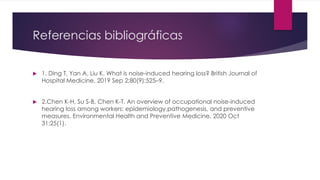 Referencias bibliográficas
 1. Ding T, Yan A, Liu K. What is noise-induced hearing loss? British Journal of
Hospital Medicine. 2019 Sep 2;80(9):525–9.
 2.Chen K-H, Su S-B, Chen K-T. An overview of occupational noise-induced
hearing loss among workers: epidemiology,pathogenesis, and preventive
measures. Environmental Health and Preventive Medicine. 2020 Oct
31;25(1).
 