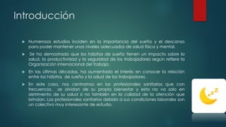 Introducción
 Numerosos estudios inciden en la importancia del sueño y el descanso
para poder mantener unos niveles adecuados de salud física y mental.
 Se ha demostrado que los hábitos de sueño tienen un impacto sobre la
salud, la productividad y la seguridad de los trabajadores según refiere la
Organización internacional del trabajo.
 En las últimas décadas, ha aumentado el interés en conocer la relación
entre los hábitos de sueño y la salud de los trabajadores.
 En este caso, nos centramos en los profesionales sanitarios que con
frecuencia, se olvidan de su propio bienestar y esto no va solo en
detrimento de su salud si no también en la calidad de la atención que
brindan. Los profesionales sanitarios debido a sus condiciones laborales son
un colectivo muy interesante de estudio.
 