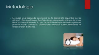 Metodología
 Se realizó una búsqueda sistemática de la bibliografía disponible de los
últimos 5 años, con idiomas Español e Inglés, obteniendo artículos de bases
de datos como Pubmed y Scopus. Se realizó la búsqueda con las siguientes
palabras clave: cansancio, profesionales sanitarios, sueño. Finalmente se
seleccionaron 3 artículos.
 