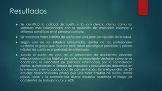 Resultados
 Se identificó la calidad del sueño y la somnolencia diurna como las
variables más relacionadas con la aparición de ansiedad/ insomnio y
síntomas somáticos en el personal sanitario.
 Se relaciona malos hábitos de sueño con una peor percepción de la salud.
 Según uno de los estudios consultados, dentro de los profesionales
sanitarios el grupo que muestra peor salud psicológica percibida y peores
hábitos de sueño es el personal de enfermería.
 Desde el punto de vista de la prevención de accidentes laborales
relacionados con los hábitos de sueño, es importante destacar como se ve
condiciona la velocidad de procesar información por la somnolencia
diurna, aumentando el tiempo de respuesta y produciendo descensos en
la memoria y en la capacidad de concentración. Un meta-análisis de 27
estudios observacionales estimó que una mala calidad de sueño, dormir
pocas horas y la somnolencia diurna excesiva aumenta el riesgo de
accidentes de trabajo hasta un 62%.
 