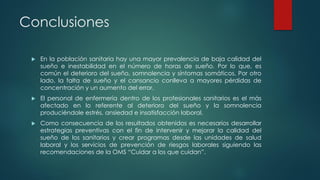 Conclusiones
 En la población sanitaria hay una mayor prevalencia de baja calidad del
sueño e inestabilidad en el número de horas de sueño. Por lo que, es
común el deterioro del sueño, somnolencia y síntomas somáticos. Por otro
lado, la falta de sueño y el cansancio conlleva a mayores pérdidas de
concentración y un aumento del error.
 El personal de enfermería dentro de los profesionales sanitarios es el más
afectado en lo referente al deterioro del sueño y la somnolencia
produciéndole estrés, ansiedad e insatisfacción laboral.
 Como consecuencia de los resultados obtenidos es necesarios desarrollar
estrategias preventivas con el fin de intervenir y mejorar la calidad del
sueño de los sanitarios y crear programas desde las unidades de salud
laboral y los servicios de prevención de riesgos laborales siguiendo las
recomendaciones de la OMS “Cuidar a los que cuidan”.
 