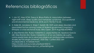 Referencias bibliográficas
 1. Lim YC, Hoe VCW, Darus A, Bhoo-Pathy N. Association between
night-shift work, sleep quality and metabolic syndrome. Occupational
and Environmental Medicine. 2018 Jul 21;75(10):716–23.
 2. Haile KK, Asnakew S, Waja T, Kerbih HB. Shift work sleep disorders and
associated factors among nurses at federal government hospitals in
Ethiopia: a cross-sectional study. BMJ Open. 2019 Aug;9(8):e029802.
 3. Díaz-Ramiro EM, Rubio-Valdehita S, López-Núñez MI, Aparicio-García
ME, Díaz-Ramiro EM, Rubio-Valdehita S, et al. Los hábitos de sueño
como predictores de la salud psicológica en profesionales sanitarios.
Anales de Psicología [Internet]. 2020 Sep 1 [cited 2022 Jan
31];36(2):242–6. Available from:
https://scielo.isciii.es/scielo.php?pid=S0212-
97282020000200006&script=sci_arttext&tlng=es
 