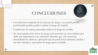 CONCLUSIONES
• Una detección temprana de los factores de riesgo y su control por los
profesionales podría ayudar a reducir el riesgo de suicidio.
• Condiciones de trabajo adecuadas reducen el riesgo de suicidio.
• No tener pareja como factor de riesgo está motivado en estos trabajos por
darle más importancia a las relaciones laborales que a las amorosas,
descuidando las mismas y apoyando que las profesiones sanitarias tiendan a
ser más solitarias y sean factor de riesgo para el suicidio.
 
