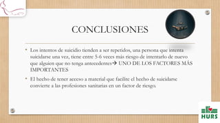 CONCLUSIONES
• Los intentos de suicidio tienden a ser repetidos, una persona que intenta
suicidarse una vez, tiene entre 5-6 veces más riesgo de intentarlo de nuevo
que alguien que no tenga antecedentes UNO DE LOS FACTORES MÁS
IMPORTANTES
• El hecho de tener acceso a material que facilite el hecho de suicidarse
convierte a las profesiones sanitarias en un factor de riesgo.
 