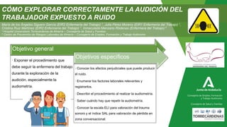 Consejería de Empleo, Formación
y Trabajo Autónomo
Consejería de Salud y Familias
María de los Ángeles Siguero García (EIR2 Enfermería del Trabajo) 1, Julia Pérez Moreno (EIR1 Enfermería del Trabajo) 1,
Cristina Ruiz Martínez (EIR2 Enfermería del Trabajo) 1, Inmaculada Manzano Ródenas (Enfermera del Trabajo) 2
1 Hospital Universitario Torrecárdenas de Almería – Consejería de Salud y Familias
2 Centro de Prevención de Riesgos Laborales de Almería – Consejería de Empleo, Formación y Trabajo Autónomo
Objetivo general
· Exponer el procedimiento que
debe seguir la enfermera del trabajo
durante la exploración de la
audición, especialmente la
audiometría.
Objetivos específicos
· Conocer los efectos perjudiciales que puede producir
el ruido.
· Enumerar los factores laborales relevantes y
registrarlos.
· Describir el procedimiento al realizar la audiometría.
· Saber cuándo hay que repetir la audiometría.
· Conocer la escala ELI para valoración del trauma
sonoro y el índice SAL para valoración de pérdida en
zona conversacional.
CÓMO EXPLORAR CORRECTAMENTE LA AUDICIÓN DEL
TRABAJADOR EXPUESTO A RUIDO
 