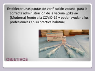 OBJETIVOS
Establecer unas pautas de verificación vacunal para la
correcta administración de la vacuna Spikevax
(Moderna) frente a la COVID-19 y poder ayudar a los
profesionales en su práctica habitual.
 