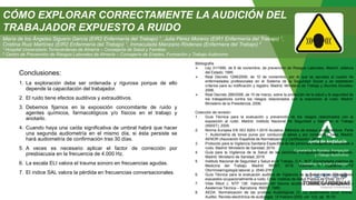 Conclusiones:
1. La exploración debe ser ordenada y rigurosa porque de ello
depende la capacitación del trabajador.
2. El ruido tiene efectos auditivos y extrauditivos.
3. Debemos fijarnos en la exposición concomitante de ruido y
agentes químicos, farmacológicos y/o físicos en el trabajo y
anotarlo.
4. Cuando haya una caída significativa de umbral habrá que hacer
una segunda audiometría en el mismo día, si ésta persiste se
hará audiometría de confirmación tras 30 días.
5. A veces es necesario aplicar el factor de corrección por
presbiacusia en la frecuencia de 4.000 Hz.
6. La escala ELI valora el trauma sonoro en frecuencias agudas.
7. El índice SAL valora la pérdida en frecuencias conversacionales.
Consejería de Empleo, Formación
y Trabajo Autónomo
Consejería de Salud y Familias
Bibliografía
 Ley 31/1995, de 8 de noviembre, de prevención de Riesgos Laborales. Madrid: Jefatura
del Estado; 1995.
 Real Decreto 1299/2006, de 10 de noviembre, por el que se aprueba el cuadro de
enfermedades profesionales en el Sistema de la Seguridad Social y se establecen
criterios para su notificación y registro. Madrid: Ministerio de Trabajo y Asuntos Sociales;
2006.
 Real Decreto 286/2006, de 10 de marzo, sobre la protección de la salud y la seguridad de
los trabajadores contra los riesgos relacionados con la exposición al ruido. Madrid:
Ministerio de la Presidencia; 2006.
Colección de revisión:
1. Guía Técnica para la evaluación y prevención de los riesgos relacionados con la
exposición al ruido. Madrid: Instituto Nacional de Seguridad y Salud en el Trabajo
(INSST); 2009.
2. Norma Europea EN ISO 8253-1:2010 Acústica. Métodos de ensayo audiométricos. Parte
1: Audiometría de tonos puros por conducción aérea y por conducción ósea. Madrid:
AENOR (Asociación Española de Normalización y Certificación); 2011.
3. Protocolo para la Vigilancia Sanitaria Específica de las personas trabajadoras expuestas a
ruido. Madrid: Ministerio de Sanidad; 2019.
4. Guía para la Vigilancia de la Salud de las personas trabajadoras expuestas a ruido.
Madrid: Ministerio de Sanidad; 2019.
5. Instituto Nacional de Seguridad y Salud en el Trabajo, O.A., M.P. Enciclopedia práctica de
Medicina del Trabajo. Madrid: INSST; 2018. Volumen II, Cuaderno nº15
Otorrinolaringología laboral; p. 2540-2787.
6. Guía Técnica para la evaluación auditiva de Vigilancia de la Salud de los trabajadores
expuestos ocupacionalmente a ruido. Chile: Instituto de Salud Pública de Chile; 2017.
7. Vilas Ribot J. NTP 136: Valoración del trauma acústico. Centro de Investigación y
Asistencia Técnica – Barcelona: INSST; 1980.
8. AEDA. Normalización de las pruebas Audiológicas (I): La audiometría tonal liminar.
Auditio: Revista electrónica de audiología. 15 Febrero 2002, vol. 1(2), pp. 16-19.
María de los Ángeles Siguero García (EIR2 Enfermería del Trabajo) 1, Julia Pérez Moreno (EIR1 Enfermería del Trabajo) 1,
Cristina Ruiz Martínez (EIR2 Enfermería del Trabajo) 1, Inmaculada Manzano Ródenas (Enfermera del Trabajo) 2
1 Hospital Universitario Torrecárdenas de Almería – Consejería de Salud y Familias
2 Centro de Prevención de Riesgos Laborales de Almería – Consejería de Empleo, Formación y Trabajo Autónomo
CÓMO EXPLORAR CORRECTAMENTE LA AUDICIÓN DEL
TRABAJADOR EXPUESTO A RUIDO
 