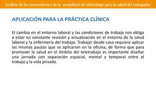 El cambio en el entorno laboral y las condiciones de trabajo nos obliga
a estar en constante revisión y actualización en el entorno de la salud
laboral y la enfermería del trabajo. Trabajar desde casa requiere aplicar
las mismas pautas que se aplicarían en la oficina, de forma que para
promover la salud en el ámbito del teletrabajo es importante diseñar
una jornada con separación espacial, mental y temporal entre el
trabajo y la vida privada.
APLICACIÓN PARA LA PRÁCTICA CLÍNICA
 
