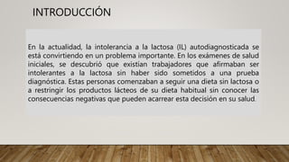 INTRODUCCIÓN
En la actualidad, la intolerancia a la lactosa (IL) autodiagnosticada se
está convirtiendo en un problema importante. En los exámenes de salud
iniciales, se descubrió que existían trabajadores que afirmaban ser
intolerantes a la lactosa sin haber sido sometidos a una prueba
diagnóstica. Estas personas comenzaban a seguir una dieta sin lactosa o
a restringir los productos lácteos de su dieta habitual sin conocer las
consecuencias negativas que pueden acarrear esta decisión en su salud.
 