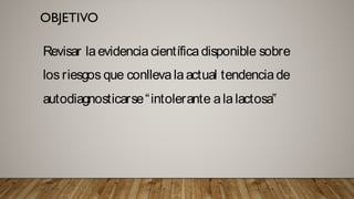 Revisar la evidencia científica disponible
sobre los riesgos que conlleva la actual
tendencia de autodiagnosticarse
“intolerante a la lactosa”
Revisar laevidenciacientíficadisponible sobre
los riesgos que conllevalaactual tendenciade
autodiagnosticarse“intolerante ala lactosa”
 