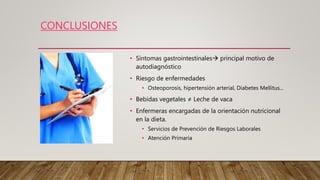 CONCLUSIONES
• Síntomas gastrointestinales principal motivo de
autodiagnóstico
• Riesgo de enfermedades
• Osteoporosis, hipertensión arterial, Diabetes Mellitus...
• Bebidas vegetales ≠ Leche de vaca
• Enfermeras encargadas de la orientación nutricional
en la dieta.
• Servicios de Prevención de Riesgos Laborales
• Atención Primaria
 
