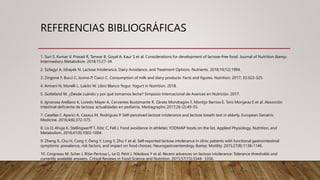 REFERENCIAS BIBLIOGRÁFICAS
1. Suri S, Kumar V, Prasad R, Tanwar B, Goyal A, Kaur S et al. Considerations for development of lactose-free food. Journal of Nutrition &amp;
Intermediary Metabolism. 2018;15:27-34.
2. Szilagyi A, Ishayek N. Lactose Intolerance, Dairy Avoidance, and Treatment Options. Nutrients. 2018;10(12):1994.
3. Zingone F, Bucci C, Iovino P, Ciacci C. Consumption of milk and dairy products: Facts and figures. Nutrition. 2017; 33:322-325.
4. Amrani N, Morelli L, Lukito W. Libro Blanco Yogur. Yogurt in Nutrition. 2018.
5. Gotteland M. ¿Desde cuándo y por qué tomamos leche? Simposio Internacional de Avances en Nutrición. 2017.
6. Ignorosa Arellano K, Loredo Mayer A, Cervantes Bustamante R, Zárate Mondragón F, Montijo Barrios E, Toro Monjaraz E et al. Absorción
intestinal deficiente de lactosa; actualidades en pediatría. Mediagraphic.2017;26 (2):49-55.
7. Casellas F, Aparici A, Casaus M, Rodríguez P. Self-perceived lactose intolerance and lactose breath test in elderly. European Geriatric
Medicine. 2016;4(6):372-375.
8. Lis D, Ahuja K, Stellingwerff T, Kitic C, Fell J. Food avoidance in athletes: FODMAP foods on the list. Applied Physiology, Nutrition, and
Metabolism. 2016;41(9):1002-1004.
9. Zheng X, Chu H, Cong Y, Deng Y, Long Y, Zhu Y et al. Self-reported lactose intolerance in clinic patients with functional gastrointestinal
symptoms: prevalence, risk factors, and impact on food choices. Neurogastroenterology &amp; Motility. 2015;27(8):1138-1146.
10. Corgneau M, Scher J, Ritie-Pertusa L, Le D, Petit J, Nikolova Y et al. Recent advances on lactose intolerance: Tolerance thresholds and
currently available answers. Critical Reviews in Food Science and Nutrition. 2015;57(15):3344- 3356.
 
