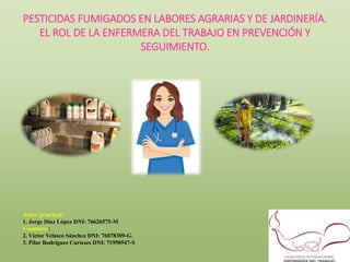 PESTICIDAS FUMIGADOS EN LABORES AGRARIAS Y DE JARDINERÍA.
EL ROL DE LA ENFERMERA DEL TRABAJO EN PREVENCIÓN Y
SEGUIMIENTO.
Autor principal:
1. Jorge Díaz López DNI: 76626575-M
Coautores:
2. Víctor Velasco Sánchez DNI: 76878309-G.
3. Pilar Rodríguez Curieses DNI: 71950547-S
 