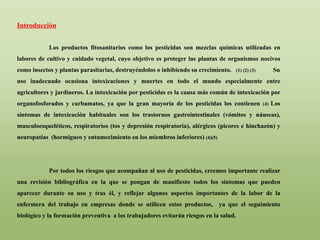Introducción
Los productos fitosanitarios como los pesticidas son mezclas químicas utilizadas en
labores de cultivo y cuidado vegetal, cuyo objetivo es proteger las plantas de organismos nocivos
como insectos y plantas parasitarias, destruyéndolos o inhibiendo su crecimiento. (1) (2) (3) Su
uso inadecuado ocasiona intoxicaciones y muertes en todo el mundo especialmente entre
agricultores y jardineros. La intoxicación por pesticidas es la causa más común de intoxicación por
organofosforados y carbamatos, ya que la gran mayoría de los pesticidas los contienen (4) Los
síntomas de intoxicación habituales son los trastornos gastrointestinales (vómitos y náuseas),
musculoesqueléticos, respiratorios (tos y depresión respiratoria), alérgicos (picores e hinchazón) y
neuropatías (hormigueo y entumecimiento en los miembros inferiores) (4)(5)
Por todos los riesgos que acompañan al uso de pesticidas, creemos importante realizar
una revisión bibliográfica en la que se pongan de manifiesto todos los síntomas que pueden
aparecer durante su uso y tras él, y reflejar algunos aspectos importantes de la labor de la
enfermera del trabajo en empresas donde se utilicen estos productos, ya que el seguimiento
biológico y la formación preventiva a los trabajadores evitarán riesgos en la salud.
 