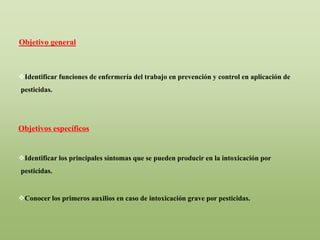 Identificar funciones de enfermería del trabajo en prevención y control en aplicación de
pesticidas.
Objetivos específicos
Identificar los principales síntomas que se pueden producir en la intoxicación por
pesticidas.
Conocer los primeros auxilios en caso de intoxicación grave por pesticidas.
Objetivo general
 