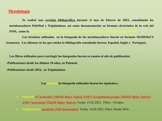 Se realizó una revisión bibliográfica durante el mes de febrero de 2022, consultando los
metabuscadores PubMed y Tripdatabase, así como documentación en formato electrónico de la web del
INSS, como la Guía de Prevención de riesgos durante el uso de productos fitosanitarios del 2017 .
Los términos utilizados en la búsqueda de los metabuscadores fueron en formato MeSH/DeCS
(tesauros). Los idiomas en los que estaba la bibliografía consultada fueron: Español, Inglés y Portugués.
Los filtros utilizados para restringir las búsquedas fueron en cuanto al año de publicación:
-Publicaciones desde los últimos 10 años, en Pubmed.
-Publicaciones desde 2016, en Tripdatabase.
Las cadenas de búsqueda utilizadas fueron las siguientes.:
 Pubmed: ((("pesticides"[MeSH Major Topic]) AND ("occupational groups"[MeSH Major Topic]))
AND ("poisoning"[MeSH Major Topic])) Fecha: 15.02.2022. Filtro: <10 años.
 Tripdatabase: (pesticide AND intoxication) Fecha: 16.02.2022. Filtro: Desde 2016.
Metodología
 