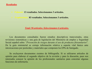 Resultados
 Pubmed: 13 resultados. Seleccionamos 3 artículos.
 Tripdatabase: 83 resultados. Seleccionamos 3 artículos.
Total: 96 artículos. Seleccionamos 6 artículos.
Los documentos consultados fueron estudios descriptivos transversales, otras
revisiones sistemáticas y una guía de legislación del Ministerio de empleo y Seguridad
Social español sobre “Prevención de riesgos durante el uso de productos fitosanitarios”.
De la guía ministerial se extrajo información relativa a soporte vital básico ante
intoxicaciones por pesticidas y materiales que componen los EPIs de fumigado.
Se excluyeron documentos exentos de bibliografía. Sí se utilizaron artículos de
opinión para elaborar el segundo objetivo de la revisión y para la discusión, pues nos
interesaba conocer la opinión de los profesionales sanitarios para concretar algunas
funciones de enfermería.
 