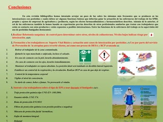 En esta revisión bibliográfica hemos intentado arrojar un poco de luz sobre los síntomas más frecuentes que se producen en las
intoxicaciones con pesticidas y cuales deben ser algunas funciones básicas que deberían guiar la actuación de las enfermeras del trabajo de los SPRL
propios y ajenos de empresas de agricultura y jardinería, según los efectos farmacodinámicos y farmacocinéticos descritos. Además de lo anterior, el
rol de las enfermeras también lo hemos basado en experiencias previas descritas de otros profesionales sanitarios que tratan con trabajadores que
están en contacto con estos productos y están expuestos a posibles intoxicaciones. Entre las funciones de la enfermera del trabajo en la supervisión del
uso de pesticidas fumigados destacamos:
1.Realizar flebotomía sanguínea de control para determinar entre otros, niveles de colinesterasa. Niveles bajos indican riesgo por
intoxicación. (6)(5)
2. Formación a los trabajadores en Soporte Vital Básico y actuación ante casos de intoxicación por pesticidas. (7) Uso por parte del servicio
de Prevención de la atropina para revertir efectos, así como uso precoz de DESA y RCP avanzada (1)
1. Retirar al trabajador de la zona contaminada.
2. Quitarle la ropa manchada o salpicada, incluso el calzado.
3. En caso de contacto con la piel, lavarla abundantemente.
4. En caso de contacto con los ojos, lavarlos inmediatamente.
5. Mantener al trabajador en reposo absoluto. La posición ideal será tumbado en decúbito lateral izquierdo.
6. Establecer un control de la respiración y la circulación. Realizar RCP en caso de que deje de respirar.
7. Control de la temperatura corporal
8. Vigilar el nivel de consciencia.
9. No darle de comer, beber o fumar. No provocarle el vómito.
3. Instruir a los trabajadores sobre el tipo de EPI a usar durante el fumigado: (2)(7)
1. Traje protección química tipo UNE-EN -340:2004.
2. Guantes nitrilo. UNE 374.
3. Botas de protección EN13832
4. Filtros de protección química (con presión positiva o negativa)
5. Máscara de protección facial herméticas.
6. Gafas de montura integral.
7. Delantal
Conclusiones
 