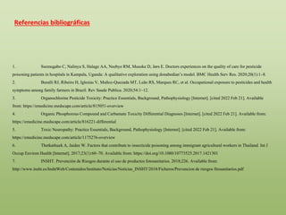 Referencias bibliográficas
1. Ssemugabo C, Nalinya S, Halage AA, Neebye RM, Musoke D, Jørs E. Doctors experiences on the quality of care for pesticide
poisoning patients in hospitals in Kampala, Uganda: A qualitative exploration using donabedian’s model. BMC Health Serv Res. 2020;20(1):1–8.
2. Buralli RJ, Ribeiro H, Iglesias V, Muñoz-Quezada MT, Leão RS, Marques RC, et al. Occupational exposure to pesticides and health
symptoms among family farmers in Brazil. Rev Saude Publica. 2020;54:1–12.
3. Organochlorine Pesticide Toxicity: Practice Essentials, Background, Pathophysiology [Internet]. [cited 2022 Feb 21]. Available
from: https://emedicine.medscape.com/article/815051-overview
4. Organic Phosphorous Compound and Carbamate Toxicity Differential Diagnoses [Internet]. [cited 2022 Feb 21]. Available from:
https://emedicine.medscape.com/article/816221-differential
5. Toxic Neuropathy: Practice Essentials, Background, Pathophysiology [Internet]. [cited 2022 Feb 21]. Available from:
https://emedicine.medscape.com/article/1175276-overview
6. Thetkathuek A, Jaidee W. Factors that contribute to insecticide poisoning among immigrant agricultural workers in Thailand. Int J
Occup Environ Health [Internet]. 2017;23(1):60–70. Available from: https://doi.org/10.1080/10773525.2017.1421301
7. INSHT. Prevención de Riesgos durante el uso de productos fotosanitarios. 2018;226. Available from:
http://www.insht.es/InshtWeb/Contenidos/Instituto/Noticias/Noticias_INSHT/2018/Ficheros/Prevencion de riesgos fitosanitarios.pdf
 