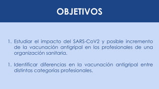 OBJETIVOS
1. Estudiar el impacto del SARS-CoV2 y posible incremento
de la vacunación antigripal en los profesionales de una
organización sanitaria.
1. Identificar diferencias en la vacunación antigripal entre
distintas categorías profesionales.
 