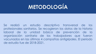METODOLOGÍA
Se realizó un estudio descriptivo transversal de los
profesionales sanitarios. Se recogieron los datos de la historia
laboral de la unidad básica de prevención de la
organización sanitaria de los trabajadores que fueron
vacunados en las últimas 4 campañas antigripales. El periodo
de estudio fue de 2018-2021.
 