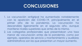 CONCLUSIONES
1. La vacunación antigripal ha aumentado notablemente
con la aparición del COVID-19, principalmente en el
primer año de la pandemia. La vacunación ha
descendido ligeramente en el segundo año, aunque
mantiene niveles superiores que antes de la misma.
2. Las categorías profesionales que presentaban una tasa
menor de vacunación antes de la pandemia, como por
ejemplo, operarios de servicio y mantenimiento y auxiliares
administrativos son las que presentan un mayor aumento.
 