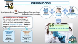 V V V
La actual pandemia ha contribuido al incremento en
trabajadores sanitarios de GUANTES
SOLUCIONES
HIDROALCOHÓLICAS
HIGIENE DE
MANOS
DEFINICIÓN DERMATITIS OCUPACIONAL:
Dermatitis de contacto producidas por un
agente exógeno relacionado con el ámbito
laboral. Pueden ser DERMATITIS DE CONTACTO
IRRITATIVA (aprox 80% de casos) y DERMATITIS
DE CONTACTO ALÉRGICA, pudiendo coexistir
ambas.
DERMATITIS DE
CONTACTO
IRRITATIVA
Exposición
repetida a
sustancias,
incluidos jabón y
agua
DERMATITIS DE
CONTACTO
ALÉRGICA
Reacción de
hipersensibilidad
debido a la
interacción con un
alérgeno
 