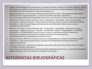 REFERENCIAS BIBLIOGRÁFICAS
1. Andavac. Plan Estratégico de Vacunaciones de la Consejería de Salud y Familias de la Junta de Andalucía - Plan de
Vacunaciones de Andalucía (Andavac) [Internet]. Plan de Vacunaciones de Andalucía (Andavac). 2021 [citado el
20 de febrero de 2022]. Disponible en: https://www.andavac.es/
2. Seguridad del paciente en la vacunación COVID, aprendiendo de los errores – Estrategia para la Seguridad del
Paciente [Internet]. Seguridadpaciente.es. [citado el 20 de febrero de 2022]. Disponible en:
https://www.seguridadpaciente.es/seguridad-del-paciente-en-la-vacunacion-covid-apr endiendo-de-los-errores/
3. Ministerio de Sanidad, Consumo y Bienestar Social - Profesionales - Salud pública - Prevención de la salud -
Vacunaciones - Programa vacunación - Vacunas COVID-19 [Internet]. Gob.es. [citado el 20 de febrero de 2022].
Disponible en: https://www.sanidad.gob.es/profesionales/saludPublica/prevPromocion/vacunaciones
/covid19/vacunasCovid19.htm
4. Ministerio de Sanidad, Consumo y Bienestar Social - Profesionales - Salud pública - Prevención de la salud -
Vacunaciones - Programa vacunación - VACUNAS - VACUNACIÓN - COVID-19 - PROFESIONALES - ESTRATEGIA
VACUNACIÓN - ACTUALIZACIONES [Internet]. Gob.es. [citado el 21 de febrero de 2022]. Disponible en:
https://www.sanidad.gob.es/profesionales/saludPublica/prevPromocion/vacunaciones
/covid19/Actualizaciones_EstrategiaVacunacionCOVID-19.htm
5. Vacunación frente a COVID-19 en Andalucía [Internet]. Juntadeandalucia.es. [citado el 22 de febrero de 2022].
Disponible en: https://www.juntadeandalucia.es/organismos/saludyfamilias/areas/salud-vida/vacuna
s/paginas/covid19.html
6. Coronavirus SARS-CoV-2: Información y protocolos asistenciales [Internet]. Servicio Andaluz de Salud. [citado el
22 de febrero de 2022]. Disponible en:
https://www.sspa.juntadeandalucia.es/servicioandaluzdesalud/profesionales/recursos -para-profesionales/salud-
publica/coronavirus-sars-cov-2-informacion-y-protocolos-asistenciales
 