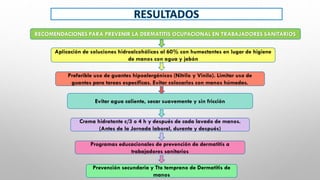 RECOMENDACIONES PARA PREVENIR LA DERMATITIS OCUPACIONAL EN TRABAJADORES SANITARIOS
Aplicación de soluciones hidroalcohólicas al 60% con humectantes en lugar de higiene
de manos con agua y jabón
Preferible uso de guantes hipoalergénicos (Nitrilo y Vinilo). Limitar uso de
guantes para tareas específicas. Evitar colocarlos con manos húmedas.
Evitar agua caliente, secar suavemente y sin fricción
Crema hidratante c/3 o 4 h y después de cada lavado de manos.
(Antes de la Jornada laboral, durante y después)
Programas educacionales de prevención de dermatitis a
trabajadores sanitarios
Prevención secundaria y Tto temprano de Dermatitis de
manos
 