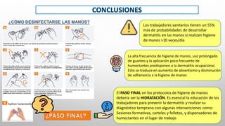 Los trabajadores sanitarios tienen un 55%
más de probabilidades de desarrollar
dermatitis en las manos si realizan higiene
de manos >10 veces/día
La alta frecuencia de higiene de manos, uso prolongado
de guantes y la aplicación poco frecuente de
humectantes predisponen a la dermatitis ocupacional.
Esto se traduce en aumento de absentismo y disminución
de adherencia a la higiene de manos
El PASO FINAL en los protocolos de higiene de manos
debería ser la HIDRATACIÓN. Es esencial la educación de los
trabajadores para prevenir la dermatitis y realizar su
diagnóstico temprano con algunas intervenciones como:
Sesiones formativas, carteles y folletos, y dispensadores de
humectantes en el lugar de trabajo
9 Aplicar humectante
¿CÓMO DESINFECTARSE LAS MANOS?
 