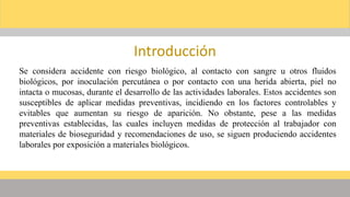 Introducción
Se considera accidente con riesgo biológico, al contacto con sangre u otros fluidos
biológicos, por inoculación percutánea o por contacto con una herida abierta, piel no
intacta o mucosas, durante el desarrollo de las actividades laborales. Estos accidentes son
susceptibles de aplicar medidas preventivas, incidiendo en los factores controlables y
evitables que aumentan su riesgo de aparición. No obstante, pese a las medidas
preventivas establecidas, las cuales incluyen medidas de protección al trabajador con
materiales de bioseguridad y recomendaciones de uso, se siguen produciendo accidentes
laborales por exposición a materiales biológicos.
 