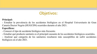 Objetivos:
Principal:
- Estudiar la prevalencia de los accidentes biológicos en el Hospital Universitario de Gran
Canaria Doctor Negrín (HUGCDN) ocurridos durante el año 2021.
Específicos:
- Conocer el tipo de accidente biológico más frecuente.
- Estudiar qué producto sanitario es el principal causante de los accidentes biológicos ocurridos.
- Analizar qué categoría de los sanitarios resultaron más susceptibles de sufrir accidentes
biológicos en el año 2021.
 